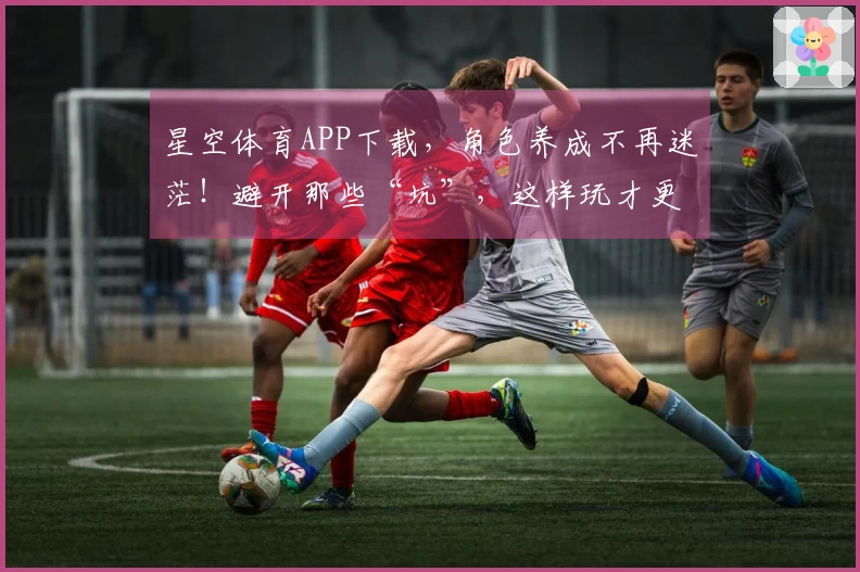 星空体育APP下载，角色养成不再迷茫！避开那些“坑”，这样玩才更有效率