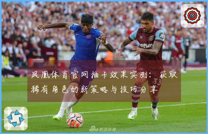 凤凰体育官网抽卡效果实测：获取稀有角色的新策略与技巧分享