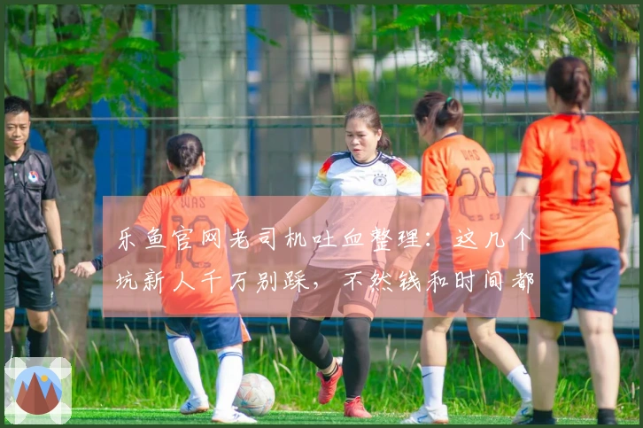 乐鱼官网老司机吐血整理：这几个坑新人千万别踩，不然钱和时间都打水漂！