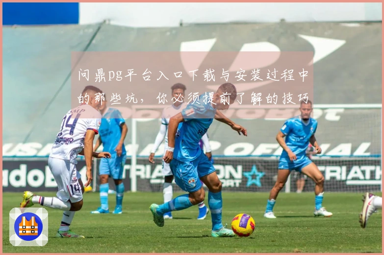 问鼎pg平台入口下载与安装过程中的那些坑，你必须提前了解的技巧与经验